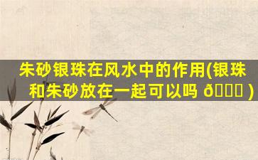 朱砂银珠在风水中的作用(银珠和朱砂放在一起可以吗 🐅 )